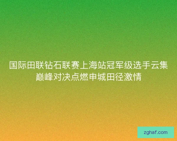 国际田联钻石联赛上海站冠军级选手云集巅峰对决点燃申城田径激情
