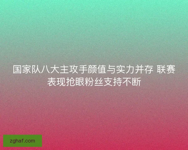 国家队八大主攻手颜值与实力并存 联赛表现抢眼粉丝支持不断 国家队八大主攻手颜值与实力并存 联赛表现抢眼粉丝支持不断
