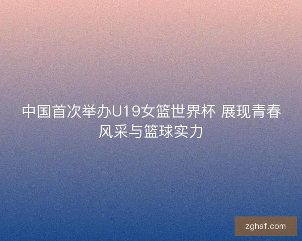 中国首次举办U19女篮世界杯 展现青春风采与篮球实力 中国首次举办U19女篮世界杯 展现青春风采与篮球实力