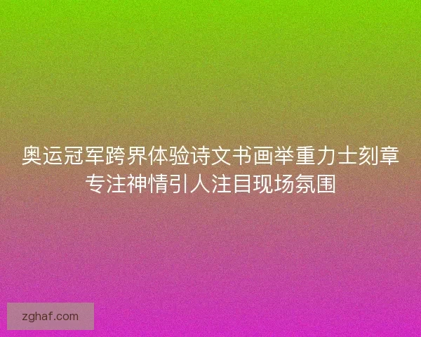 奥运冠军跨界体验诗文书画举重力士刻章专注神情引人注目现场氛围