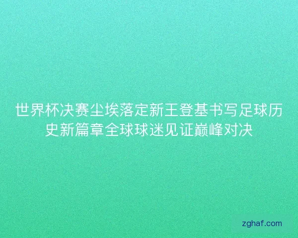 世界杯决赛尘埃落定新王登基书写足球历史新篇章全球球迷见证巅峰对决