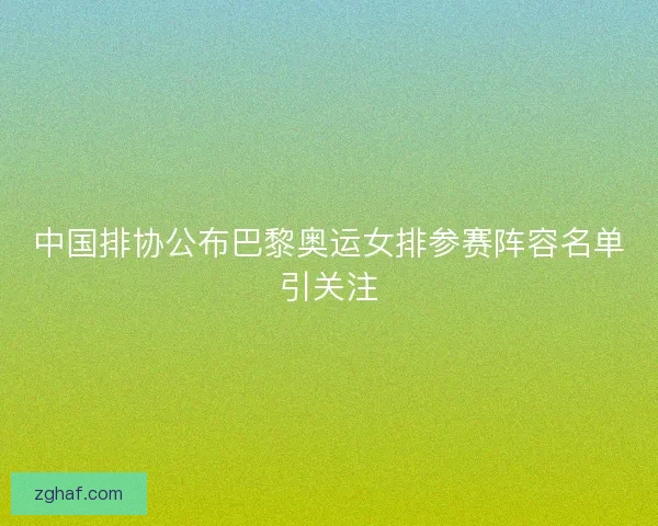 中国排协公布巴黎奥运女排参赛阵容名单引关注