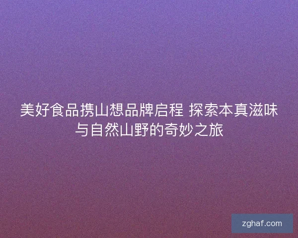 美好食品携山想品牌启程 探索本真滋味与自然山野的奇妙之旅 美好食品携山想品牌启程 探索本真滋味与自然山野的奇妙之旅