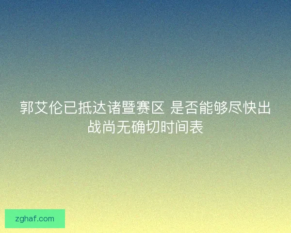 郭艾伦已抵达诸暨赛区 是否能够尽快出战尚无确切时间表 郭艾伦已抵达诸暨赛区 是否能够尽快出战尚无确切时间表