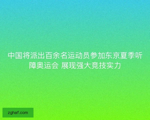 中国将派出百余名运动员参加东京夏季听障奥运会 展现强大竞技实力 中国将派出百余名运动员参加东京夏季听障奥运会 展现强大竞技实力