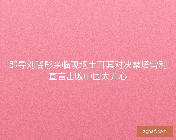 郎导刘晓彤亲临现场土耳其对决桑塔雷利直言击败中国太开心