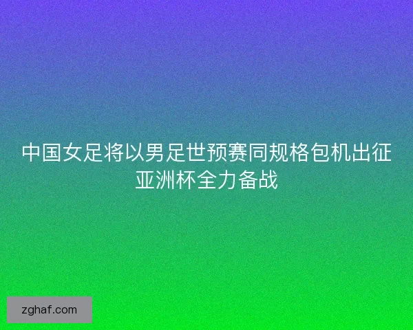 中国女足将以男足世预赛同规格包机出征亚洲杯全力备战