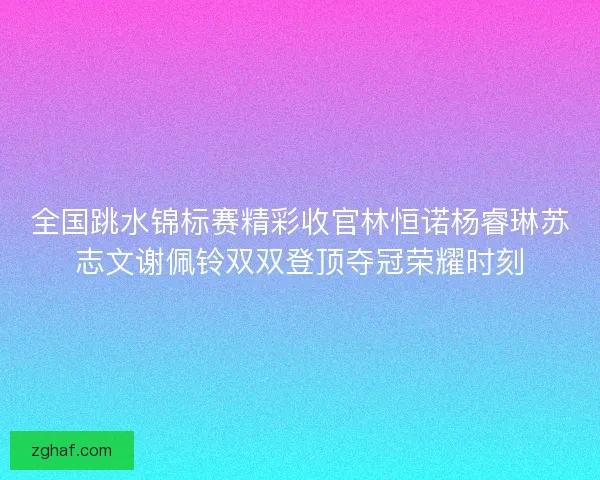全国跳水锦标赛精彩收官林恒诺杨睿琳苏志文谢佩铃双双登顶夺冠荣耀时刻 全国跳水锦标赛精彩收官林恒诺杨睿琳苏志文谢佩铃双双登顶夺冠荣耀时刻