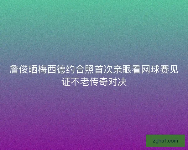 詹俊晒梅西德约合照首次亲眼看网球赛见证不老传奇对决 詹俊晒梅西德约合照首次亲眼看网球赛见证不老传奇对决